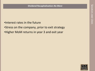 SOURCES AND USES
                  Dividend Recapitalization-No More




•Interest rates in the future
•Stress on the company, prior to exit strategy
•Higher MoM returns in year 3 and exit year
 