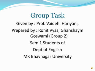 Group Task
Given by : Prof. Vaidehi Hariyani,
Prepared by : Rohit Vyas, Ghanshaym
Goswami (Group 2)
Sem 1 Students of
Dept of English
MK Bhavnagar University
 