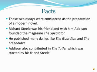 Facts
 These two essays were considered as the preparation
of a modern novel.
 Richard Steele was his friend and with him Addison
founded the magazine The Spectator.
 He published many dailies like The Guardian and The
Freeholder.
 Addison also contributed in The Tatler which was
started by his friend Steele.
 