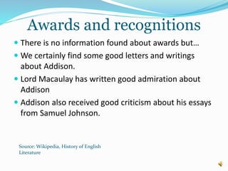 Awards and recognitions
 There is no information found about awards but…
 We certainly find some good letters and writings
about Addison.
 Lord Macaulay has written good admiration about
Addison
 Addison also received good criticism about his essays
from Samuel Johnson.
Source: Wikipedia, History of English
Literature
 