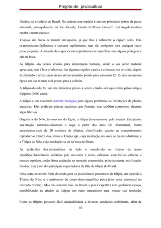 Projeto de piscicultura
Unidos, sul e sudeste do Brasil. No sudeste esta espécie é um dos principais peixes da pesca
artesanal, principalmente no Rio Grande, Estado de Minas Gerais[1]
. Em Angola também
recebe o nome cacusso.
Tilápias são fáceis de manter em aquário, já que lhes é suficiente o espaço neles. Elas
se reproduzem facilmente e crescem rapidamente, mas são perigosos para qualquer outro
peixe pequeno. A maioria das espécies são reprodutores de superfície mas alguns protegem a
cria na boca.
As tilápias são peixes criados para alimentação humana, sendo a sua carne bastante
apreciada, pois é leve e saborosa. Em algumas regiões o peixe é colocado nos arrozais, depois
de plantado o arroz, onde cresce até ao tamanho pronto para consumo(12–15 cm), na mesma
época em que o arroz está pronto para a colheita.
A tilápia-do-nilo foi um dos primeiros peixes a serem criados em aquicultura pelos antigos
Egípcios (4000 anos).
A tilápia é um excelente controle biológico para alguns problemas de infestações de plantas
aquáticas. Eles preferem plantas aquáticas que flutuam, mas também consomem algumas
algas fibrosas.
Originária do Nilo, famoso rio do Egito, a tilápia disseminou-se pelo mundo. Entretanto,
sua criação comercial alcançou o auge a partir dos anos 50. Atualmente, foram
encontradas mais de 20 espécies de tilápias, classificadas quanto ao comportamento
reprodutivo. Dentre elas, temos a Tilápia spp., cuja incubação dos ovos se dá em substratos; e
a Tilápia do Nilo, cuja incubação se dá na boca da fêmea.
As preferidas dos piscicultores de todo o mundo são as tilápias de nome
científico Oreochromis niloticus, pois sua carne é tenra, saborosa, com baixas calorias e
poucos espinhos, tendo ótima aceitação no mercado consumidor, principalmente, nos Estados
Unidos. Este é um dos principais importadores de filés de tilápia do Brasil.
Uma outra excelente fonte de renda para os piscicultores produtores de tilápia, em especial a
Tilápia do Nilo, é o curtimento do couro deste magnífico peixe (alto valor comercial no
mercado externo). Mas não somente isso, no Brasil, a pesca esportiva vem ganhando espaço,
possibilitando ao criador de tilápias um outro mecanismo para escoar sua produção.
Como as tilápias possuem fácil adaptabilidade a diversas condições ambientais, além de
10
 