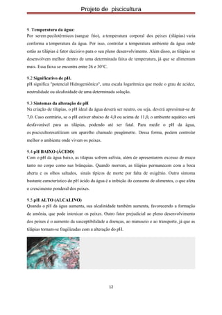Projeto de piscicultura
9. Temperatura da água:
Por serem pecilotérmicos (sangue frio), a temperatura corporal dos peixes (tilápias) varia
conforma a temperatura da água. Por isso, controlar a temperatura ambiente da água onde
estão as tilápias é fator decisivo para o seu pleno desenvolvimento. Além disso, as tilápias se
desenvolvem melhor dentro de uma determinada faixa de temperatura, já que se alimentam
mais. Essa faixa se encontra entre 26 e 30°C.
9.2 Significativo de pH.
pH significa "potencial Hidrogeniônico", uma escala logarítmica que mede o grau de acidez,
neutralidade ou alcalinidade de uma determinada solução.
9.3 Sintomas da alteração de pH
Na criação de tilápias, o pH ideal da água deverá ser neutro, ou seja, deverá aproximar-se de
7,0. Caso contrário, se o pH estiver abaixo de 4,0 ou acima de 11,0, o ambiente aquático será
desfavorável para as tilápias, podendo até ser fatal. Para medir o pH da água,
os piscicultoresutilizam um aparelho chamado peagâmetro. Dessa forma, podem controlar
melhor o ambiente onde vivem os peixes.
9.4 pH BAIXO (ÁCIDO)
Com o pH da água baixo, as tilápias sofrem asfixia, além de apresentarem excesso de muco
tanto no corpo como nas brânquias. Quando morrem, as tilápias permanecem com a boca
aberta e os olhos saltados, sinais típicos de morte por falta de oxigênio. Outro sintoma
bastante característico do pH ácido da água é a inibição do consumo de alimentos, o que afeta
o crescimento ponderal dos peixes.
9.5 pH ALTO (ALCALINO)
Quando o pH da água aumenta, sua alcalinidade também aumenta, favorecendo a formação
de amônia, que pode intoxicar os peixes. Outro fator prejudicial ao pleno desenvolvimento
dos peixes é o aumento da susceptibilidade a doenças, ao manuseio e ao transporte, já que as
tilápias tornam-se fragilizadas com a alteração do pH.
12
 
