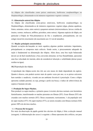 Projeto de piscicultura
As tilápias são classificadas como peixes omnívoros, herbívoros zooplanctófagos ou
fitoplanctófagos, alimentando-se de inúmeros organismos vegetais e animais.
10. Alimentação natural das tilápias
As tilápias são classificadas como peixes omnívoros, herbívoros zooplanctófagos ou
fitoplanctófagos, alimentando-se de inúmeros organismos vegetais (algas, plantas aquáticas,
frutos, sementes, raízes, entre outros) e pequenos animais (microcrustáceos, larvas e ninfas de
insetos, vermes, moluscos, anfíbios, peixinhos, entre outros). Algumas espécies de tilápia, em
particular a Tilápia do Nilo,alimentam-se de fito e zooplâncton, principalmente, em seu
estágio inicial de crescimento (do nascimento aos 3,5 cm de tamanho).
10.1 Ração: principais características
Quando as rações são lançadas ao meio aquático, algumas perdem nutrientes importantes,
principalmente os compostos mais solúveis. Sendo assim, o processamento adequado da
ração é fundamental na alimentação das tilápias. Além disso, uma boa ração balanceada
deverá ser de fácil metabolismo e boa conversão alimentar, ter boa flutuabilidade, apresentar
uma boa velocidade de imersão, além de considerável absorção e solubilidade (deixar pouco
resíduo na água).
10.2 Reprodução das tilápias
A reprodução das tilápias ocorre dos três aos seis meses de idade dependendo da espécie.
Quanto à desova, esta poderá ocorrer mais de quatro vezes por ano, se os peixes estiverem
bem nutridos e saudáveis, vivendo em um ambiente favorável à procriação. Como a tilápia
apresenta cuidado parental, ou seja, protege a prole (na boca), o índice de sobrevivência da
espécie é bastante elevado.
11.Produção De Super-Machos.
Para produzir os super-machos, o primeiro passo é reverter alevinos normais com hormônios
feminilizantes, transformando os machos presentes em fêmeas (XY). Essas fêmeas (XY) são
cruzadas com machos normais (XY). Desse cruzamento, teoricamente, ¼ da população será
de super machos (YY). Os super-machos (YY), ao serem cruzados com fêmeas normais (XX)
geram 100% de alevinos machos.
11.1 Processo De Sexagem:
Por meio da observação da papila genital dos alevinos de tilápia, é feita a selecção manual
(sexagem). A diferenciação dos sexos é a seguinte: a fêmea apresenta dois orifícios, um para
13
 