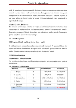 Projeto de piscicultura
saída da urina (uretra) e outro para saída dos óvulos (oviducto); enquanto o macho apresenta
somente a uretra. Mesmo sendo uma técnica trabalhosa, pessoas bem treinadas conseguem
uma precisão de 95% na seleção dos machos. Entretanto, como para a sexagem os peixes já
são mais velhos, as fêmeas levadas ao tanque (5%) desovarão mais cedo, aumentando o
a população do tanque.
11.2 Processo De Hibridação:
No processo de hibridação, o macho da Tilápia de Zanzibar (Oreochromis hornorum) cruza
com a fêmea da Tilápia do Nilo (Oreochromis niloticus), gerando 100% de alevinos machos.
Entretanto, os machos (XZ) não são estéreis, não podendo ser criados junto às fêmeas, pois
podem reproduzir-se e superpovoar os tanque
12. Viabilidade politica
12.1Responsabilidade legal (aspectos jurídicos e legais)
O estabelecimento comercial enquadra-se na sociedade mercantil. A responsabilidade dos
sócios será limitada a importância do capital social, obedecendo quotas distribuídas entre os
sócios. O quadro societário do empreendimento será formado por Joseph.
13.Viabilidae financeira
13.1 Estimativa dos investimentos
No investimento fixo foram considerados todos os gastos necessários para que a empresa
possa operar.
14. Maquinas e Equipamentos
Descrição Quantidade Valor unitário Valor total
1. Taques 6 4.230,00mt 25.380,00mt
2. Girador 1 6.000,00mt 6.000,00mt
3. Copra de Ovos 3 $100=6.100,00mt 18.300,00mt
4. Ração 100kg 2.000,00mt 20.000,00mt
5. Recursos
Humanos
4 4.150,00mt 16.600,00mt
Total = = 86.280,00mt
14
 