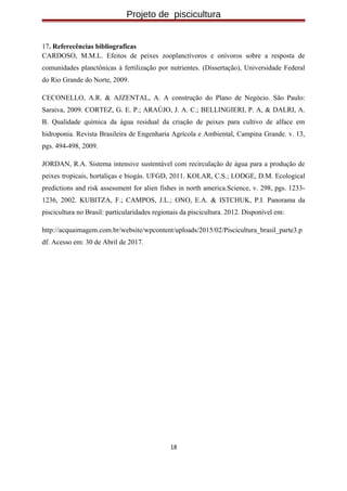 Projeto de piscicultura
17. Referecências bibliograficas
CARDOSO, M.M.L. Efeitos de peixes zooplanctívoros e onívoros sobre a resposta de
comunidades planctônicas à fertilização por nutrientes. (Dissertação), Universidade Federal
do Rio Grande do Norte, 2009.
CECONELLO, A.R. & AJZENTAL, A. A construção do Plano de Negócio. São Paulo:
Saraiva, 2009. CORTEZ, G. E. P.; ARAÚJO, J. A. C.; BELLINGIERI, P. A, & DALRI, A.
B. Qualidade química da água residual da criação de peixes para cultivo de alface em
hidroponia. Revista Brasileira de Engenharia Agrícola e Ambiental, Campina Grande. v. 13,
pgs. 494-498, 2009.
JORDAN, R.A. Sistema intensive sustentável com recirculação de água para a produção de
peixes tropicais, hortaliças e biogás. UFGD, 2011. KOLAR, C.S.; LODGE, D.M. Ecological
predictions and risk assessment for alien fishes in north america.Science, v. 298, pgs. 1233-
1236, 2002. KUBITZA, F.; CAMPOS, J.L.; ONO, E.A. & ISTCHUK, P.I. Panorama da
piscicultura no Brasil: particularidades regionais da piscicultura. 2012. Disponível em:
http://acquaimagem.com.br/website/wpcontent/uploads/2015/02/Piscicultura_brasil_parte3.p
df. Acesso em: 30 de Abril de 2017.
18
 