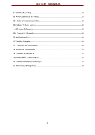 Projeto de piscicultura
9.5 pH ALTO (ALCALINO) .................................................................................................................12
10. Alimentação natural das tilápias ...............................................................................................13
10.1 Ração: principais características..............................................................................................13
11.Produção De Super-Machos. ......................................................................................................13
11.1 Processo De Sexagem:............................................................................................................13
11.2 Processo De Hibridação:..........................................................................................................14
12. Viabilidade politica.....................................................................................................................14
13.Viabilidae financeira...................................................................................................................14
13.1 Estimativa dos investimentos..................................................................................................14
14. Maquinas e Equipamentos........................................................................................................14
14. Estimativa de Stock inicial..........................................................................................................15
15.CRONOGRAMA DE ACTIVIDADES................................................................................................16
16. Exemplo dos tanques para a criação..........................................................................................17
17. Referecências bibliograficas.......................................................................................................18
2
 