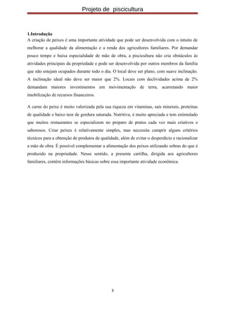 Projeto de piscicultura
1.Introdução
A criação de peixes é uma importante atividade que pode ser desenvolvida com o intuito de
melhorar a qualidade da alimentação e a renda dos agricultores familiares. Por demandar
pouco tempo e baixa especialidade de mão de obra, a piscicultura não cria obstáculos às
atividades principais da propriedade e pode ser desenvolvida por outros membros da família
que não estejam ocupados durante todo o dia. O local deve ser plano, com suave inclinação.
A inclinação ideal não deve ser maior que 2%. Locais com declividades acima de 2%
demandam maiores investimentos em movimentação de terra, acarretando maior
imobilização de recursos financeiros.
A carne do peixe é muito valorizada pela sua riqueza em vitaminas, sais minerais, proteínas
de qualidade e baixo teor de gordura saturada. Nutritiva, é muito apreciada e tem estimulado
que muitos restaurantes se especializem no preparo de pratos cada vez mais criativos e
saborosos. Criar peixes é relativamente simples, mas necessita cumprir alguns critérios
técnicos para a obtenção de produtos de qualidade, além de evitar o desperdício e racionalizar
a mão de obra. É possível complementar a alimentação dos peixes utilizando sobras do que é
produzido na propriedade. Nesse sentido, a presente cartilha, dirigida aos agricultores
familiares, contém informações básicas sobre essa importante atividade econômica.
3
 