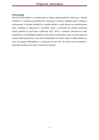 Projeto de piscicultura
4.Metodologia
Para Gil (2010) método é o caminho para se chegar a determinado fim. Sendo que o método
científico é o conjunto de procedimentos intelectuais e técnicos adoptados para se atingir o
conhecimento. O método utilizado foi o método dedutivo, o qual consiste no reconhecimento
como verdadeiro e indiscutível e possibilita chegar a conclusões de maneira puramente
formal, partindo do geral para o particular (GIL, 2010). A pesquisa caracteriza-se como
exploratória, com abordagem qualitativa com aspectos quantitativos, pois se ocupa apenas de
levantar dados quantitativos sem maior profundidade de análise, sendo os dados obtidos por
meio de pesquisa bibliográfica e a realização de entrevista. Os dados foram levantados e
analisados tomando como base o Custeio por absorção.
5
 