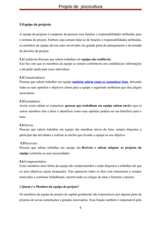 Projeto de piscicultura
5.Equipe do projecto
A equipe do projecto é composto de pessoas com funções e responsabilidades atribuídas para
o término do projeto. Embora seja comum falar-se de funções e responsabilidades atribuídas,
os membros da equipe devem estar envolvidos em grande parte do planejamento e da tomada
de decisões do projeto.
5.1Confiáveis-Pessoas que sabem trabalhar em equipa são confiáveis.
Isso faz com que os membros da equipe se sintam confortáveis em confidenciar informações
e até pedir ajuda para esses indivíduos.
5.2Comunicadores:
Pessoas que sabem trabalhar em equipe também sabem como se comunicar bem, deixando
todas as suas opiniões e objetivos claros para a equipe e sugerindo melhorias que elas julgam
necessárias.
5.3Escutadores:
Assim como sabem se comunicar, pessoas que trabalham em equipe sabem ouviro que os
outros membros têm a dizer e identificar como suas opiniões podem ser um benefício para o
time.
5.4Ativos:
Pessoas que sabem trabalhar em equipe são membros ativos do time, sempre dispostos a
participar das atividades e realizar as tarefas que levarão a equipe ao seu objetivo.
5.5Flexíveis:
Pessoas que sabem trabalhar em equipe são flexíveis e sabem adaptar os projetos da
equipe conforme as suas necessidades.
5.6 Comprometidos:
Esses membros mais fortes da equipe são comprometidos e estão dispostos a trabalhar até que
os seus objetivos sejam alcançados. Eles aparecem todos os dias com entusiasmo e sempre
motivados a continuar trabalhando, incentivando os colegas do time a fazerem o mesmo.
6.Quem é o Membro da equipe do projeto?
Os membros da equipe do projeto de capital geralmente são responsáveis por alguma parte de
projetos de novas construções e grandes renovações. Essa função também é responsável pela
6
 