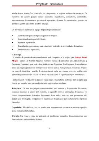 Projeto de piscicultura
avaliação das instalações, renovação de componentes e projetos ambientais ou outros. Os
membros da equipe podem incluir arquitetos, engenheiros, consultores, contratados,
subcontratados, fornecedores, gerentes de operações, técnicos de manutenção, gerentes de
contrato, agentes de compra e outras funções.
Os deveres dos membros da equipe do projeto podem incluir:
 Contribuindo para os objetivos gerais do projeto;
 Completando entregas individuais;
 Fornecer experiência;
 Trabalhando com usuários para estabelecer e atender às necessidades do negócio;
 Documentando o processo;
7.A equipe.
A equipe de gestão do empreendimento será composta, a princípio, por Joseph Pedro
Meque ( curco de Gestão Recursos Humano basica e Licenciatura em Administração e
Gestão de Empresas), que terá a função Gestor do Projecto e dos Recursos, desenvolva um
plano de projeto;gerencie os entregáveis de acordo com o plano;recrutar pessoal do projeto;
na parte de controlos , avalião de desmpenho de cada um, contas a receber análises das
demonstrações financeira se, Em vez disso, ele deve adotar as seguintes funções importantes:
Iniciador. Em vez de dizer às pessoas o que fazer, o líder chama a atenção para as ações que
devem ser tomadas para que os objetivos da equipe sejam atendidos.
Referência. Ele usa seu próprio comportamento para moldar o desempenho dos outros,
iniciando reuniões a tempo, por exemplo, e seguindo entre as atribuições de reunião. Os
líderes frequentemente dependem fortemente dessa tática, uma vez que geralmente não
podem usar promoções, compensações ou ameaças de demissão para influenciar os membros
da equipe.
Negociador. Ele obtém o que ele precisa dos provedores de recursos ao moldar o projeto
como mutuamente benéfico.
Ouvinte. Ele reúne o sinal do ambiente de problemas iminentes, descontentamento dos
funcionários e oportunidades de lucro.
7
 