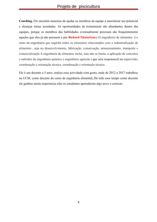 Projeto de piscicultura
Coaching. Ele encontra maneiras de ajudar os membros da equipe a maximizar seu potencial
e alcançar metas acordadas. As oportunidades de treinamento são abundantes dentro das
equipes, porque os membros das habilidades eventualmente precisam são frequentemente
aqueles que eles já não possuem e por Richard Nhataricua ( O engenheiro de alimentos é o
ramo da engenharia que engloba todos os elementos relacionados com a industrialização de
alimentos , seja no desenvolvimento, fabricação, conservação, armazenamento, transporte e
comercialização A engenharia de alimentos inclui, mas não se limita, a aplicação de conceitos
e métodos da engenharia química e engenharia agrícola.) que sera responsavel na supervisão,
coordenação e orientação técnica, coordenação e orientação técnica.
Ele é um docente a 5 anos ,realiza essa actividade com gosto, onde de 2012 a 2017 trabalhou
na UCM, como docente do curso de enginharia alimental,.De todo esse tempo como docente
ele ganhou muita experiencia efaz os estudantes aprenderem algo novo e correcto.
8
 