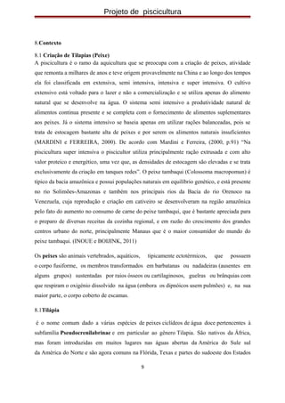 Projeto de piscicultura
8.Contexto
8.1 Criação de Tilapias (Peixe)
A piscicultura é o ramo da aquicultura que se preocupa com a criação de peixes, atividade
que remonta a milhares de anos e teve origem provavelmente na China e ao longo dos tempos
ela foi classificada em extensiva, semi intensiva, intensiva e super intensiva. O cultivo
extensivo está voltado para o lazer e não a comercialização e se utiliza apenas do alimento
natural que se desenvolve na água. O sistema semi intensivo a produtividade natural de
alimentos continua presente e se completa com o fornecimento de alimentos suplementares
aos peixes. Já o sistema intensivo se baseia apenas em utilizar rações balanceadas, pois se
trata de estocagem bastante alta de peixes e por serem os alimentos naturais insuficientes
(MARDINI e FERREIRA, 2000). De acordo com Mardini e Ferreira, (2000, p.91) “Na
piscicultura super intensiva o piscicultor utiliza principalmente ração extrusada e com alto
valor proteico e energético, uma vez que, as densidades de estocagem são elevadas e se trata
exclusivamente da criação em tanques redes”. O peixe tambaqui (Colossoma macropomun) é
típico da bacia amazônica e possui populações naturais em equilíbrio genético, e está presente
no rio Solimões-Amazonas e também nos principais rios da Bacia do rio Orenoco na
Venezuela, cuja reprodução e criação em cativeiro se desenvolveram na região amazônica
pelo fato do aumento no consumo de carne do peixe tambaqui, que é bastante apreciada para
o preparo de diversas receitas da cozinha regional, e em razão do crescimento dos grandes
centros urbano do norte, principalmente Manaus que é o maior consumidor do mundo do
peixe tambaqui. (INOUE e BOIJINK, 2011)
Os peixes são animais vertebrados, aquáticos, tipicamente ectotérmicos, que possuem
o corpo fusiforme, os membros transformados em barbatanas ou nadadeiras (ausentes em
alguns grupos) sustentadas por raios ósseos ou cartilaginosos, guelras ou brânquias com
que respiram o oxigénio dissolvido na água (embora os dipnóicos usem pulmões) e, na sua
maior parte, o corpo coberto de escamas.
8.1Tilápia
é o nome comum dado a várias espécies de peixes ciclídeos de água doce pertencentes à
subfamília Pseudocrenilabrinae e em particular ao gênero Tilapia. São nativos da África,
mas foram introduzidas em muitos lugares nas águas abertas da América do Sule sul
da América do Norte e são agora comuns na Flórida, Texas e partes do sudoeste dos Estados
9
 