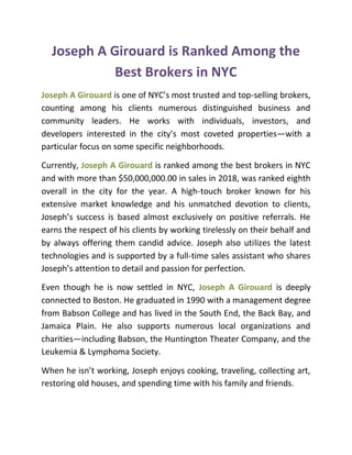 Joseph A Girouard is Ranked Among the
Best Brokers in NYC
Joseph A Girouard is one of NYC’s most trusted and top-selling brokers,
counting among his clients numerous distinguished business and
community leaders. He works with individuals, investors, and
developers interested in the city’s most coveted properties—with a
particular focus on some specific neighborhoods.
Currently, Joseph A Girouard is ranked among the best brokers in NYC
and with more than $50,000,000.00 in sales in 2018, was ranked eighth
overall in the city for the year. A high-touch broker known for his
extensive market knowledge and his unmatched devotion to clients,
Joseph’s success is based almost exclusively on positive referrals. He
earns the respect of his clients by working tirelessly on their behalf and
by always offering them candid advice. Joseph also utilizes the latest
technologies and is supported by a full-time sales assistant who shares
Joseph’s attention to detail and passion for perfection.
Even though he is now settled in NYC, Joseph A Girouard is deeply
connected to Boston. He graduated in 1990 with a management degree
from Babson College and has lived in the South End, the Back Bay, and
Jamaica Plain. He also supports numerous local organizations and
charities—including Babson, the Huntington Theater Company, and the
Leukemia & Lymphoma Society.
When he isn’t working, Joseph enjoys cooking, traveling, collecting art,
restoring old houses, and spending time with his family and friends.
 