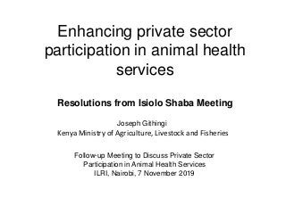 Enhancing private sector
participation in animal health
services
Resolutions from Isiolo Shaba Meeting
Follow-up Meeting to Discuss Private Sector
Participation in Animal Health Services
ILRI, Nairobi, 7 November 2019
Joseph Githingi
Kenya Ministry of Agriculture, Livestock and Fisheries
 