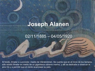 Joseph Alanen

                        02/11/1885 – 04/05/1920




Al fondo, Ilmatar o Luonnotar, madre de Väinämöinen. Se cuenta que en el inicio de los tiempos,
sólo existió Ilmatar en medio de un gigantesco abismo marino, y allí se dedicaba a observar el
arco iris y a permitir que el viento acariciase su pelo.
 