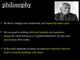 philosophy
• Mr Stein’s designs were modernistic, but inspired by India’s past.
• He was good at working with local materials, be it granite or
glazed tiles, both influences of Tughlaq architecture. He also used
jalis in most of his works.
• In the wider landscape of nature, he used local materials where he
tried to merge his buildings with nature
 