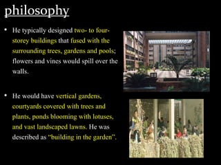 philosophy
• He typically designed two- to four-
storey buildings that fused with the
surrounding trees, gardens and pools;
flowers and vines would spill over the
walls.
• He would have vertical gardens,
courtyards covered with trees and
plants, ponds blooming with lotuses,
and vast landscaped lawns. He was
described as “building in the garden”.
 
