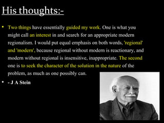 His thoughts:-
• Two things have essentially guided my work. One is what you
might call an interest in and search for an appropriate modern
regionalism. I would put equal emphasis on both words, 'regional'
and 'modern', because regional without modern is reactionary, and
modern without regional is insensitive, inappropriate. The second
one is to seek the character of the solution in the nature of the
problem, as much as one possibly can.
• - J A Stein
 
