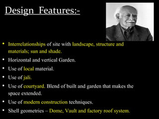 Design Features:-
• Interrelationships of site with landscape, structure and
materials; sun and shade.
• Horizontal and vertical Garden.
• Use of local material.
• Use of jali.
• Use of courtyard. Blend of built and garden that makes the
space extended.
• Use of modern construction techniques.
• Shell geometries – Dome, Vault and factory roof system.
 