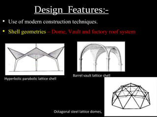 Design Features:-
• Use of modern construction techniques.
• Shell geometries – Dome, Vault and factory roof system
Hyperbolic parabolic lattice shell
Barrel vault lattice shell
Octagonal steel lattice domes,
 