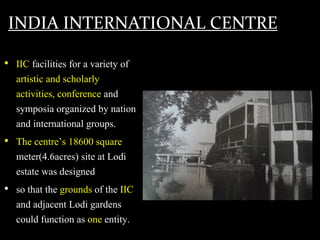 INDIA INTERNATIONAL CENTRE
• IIC facilities for a variety of
artistic and scholarly
activities, conference and
symposia organized by nation
and international groups.
• The centre’s 18600 square
meter(4.6acres) site at Lodi
estate was designed
• so that the grounds of the IIC
and adjacent Lodi gardens
could function as one entity.
 