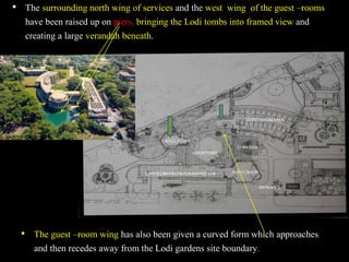 • The guest –room wing has also been given a curved form which approaches
and then recedes away from the Lodi gardens site boundary.
• The surrounding north wing of services and the west wing of the guest –rooms
have been raised up on piers, bringing the Lodi tombs into framed view and
creating a large verandah beneath.
N
 