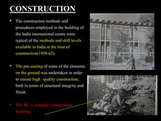 CONSTRUCTION
• The construction methods and
procedures employed in the building of
the India international centre were
typical of the methods and skill levels
available in India at the time of
construction(1958-62).
• The pre-casting of some of the elements
on the ground was undertaken in order
to ensure high –quality construction,
both in terms of structural integrity and
finish.
• The IIC is virtually a hand-made
building.
 