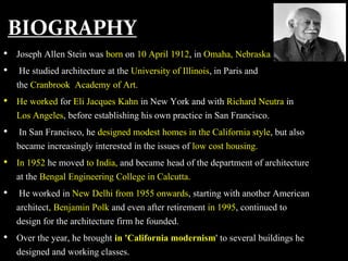 BIOGRAPHY
• Joseph Allen Stein was born on 10 April 1912, in Omaha, Nebraska.
• He studied architecture at the University of Illinois, in Paris and
the Cranbrook Academy of Art.
• He worked for Eli Jacques Kahn in New York and with Richard Neutra in
Los Angeles, before establishing his own practice in San Francisco.
• In San Francisco, he designed modest homes in the California style, but also
became increasingly interested in the issues of low cost housing.
• In 1952 he moved to India, and became head of the department of architecture
at the Bengal Engineering College in Calcutta.
• He worked in New Delhi from 1955 onwards, starting with another American
architect, Benjamin Polk and even after retirement in 1995, continued to
design for the architecture firm he founded.
• Over the year, he brought in 'California modernism' to several buildings he
designed and working classes.
 