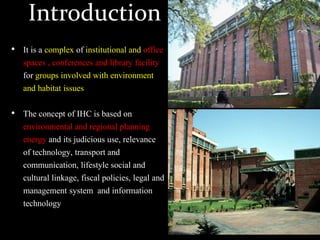 Introduction
• It is a complex of institutional and office
spaces , conferences and library facility
for groups involved with environment
and habitat issues
• The concept of IHC is based on
environmental and regional planning
energy and its judicious use, relevance
of technology, transport and
communication, lifestyle social and
cultural linkage, fiscal policies, legal and
management system and information
technology
 