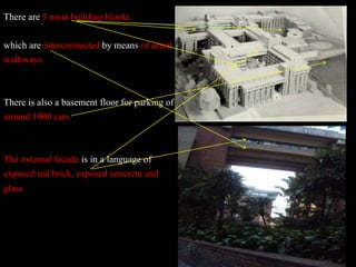 There are 5 main building blocks
which are interconnected by means of aerial
walkways.
There is also a basement floor for parking of
around 1000 cars.
The external facade is in a language of
exposed red brick, exposed concrete and
glass.
 