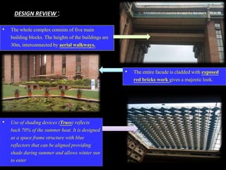 DESIGN REVIEW :
• The whole complex consists of five main
building blocks. The heights of the buildings are
30m, interconnected by aerial walkways.
• The entire facade is cladded with exposed
red bricks work gives a majestic look.
• Use of shading devices (Truss) reflects
back 70% of the summer heat. It is designed
as a space frame structure with blue
reflectors that can be aligned providing
shade during summer and allows winter sun
to enter.
 
