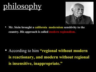 philosophy
• Mr. Stein brought a california modernism sensitivity to the
country. His approach is called modern regionalism.
• According to him “regional without modern
is reactionary, and modern without regional
is insensitive, inappropriate.”
 