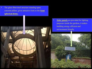 • The glass fiber/steel structure standing upon
concrete pillars, gives attractive look to the Semi
spherical dome.
• Solar panels are provided for lighting
purposes inside the gardens, it makes
building energy efficient and
environment friendly.
 
