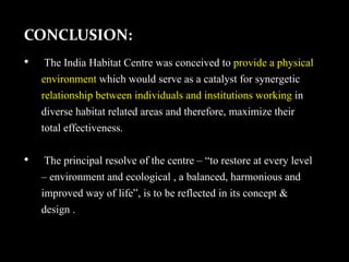 CONCLUSION:
• The India Habitat Centre was conceived to provide a physical
environment which would serve as a catalyst for synergetic
relationship between individuals and institutions working in
diverse habitat related areas and therefore, maximize their
total effectiveness.
• The principal resolve of the centre – “to restore at every level
– environment and ecological , a balanced, harmonious and
improved way of life”, is to be reflected in its concept &
design .
 