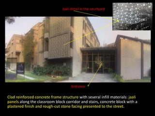Clad reinforced concrete frame structure with several infill materials: jaali
panels along the classroom block corridor and stairs, concrete block with a
plastered finish and rough-cut stone facing presented to the street.
Jaali detail in the courtyard
Entrance
 