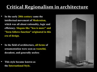 Critical Regionalism in architecture
• In the early 20th century came the
intellectual movement of Modernism,
which was all about rationality, logic and
efficiency. Slogans like "less is more" and
"form follows function" originated in this
era of design.
• In the field of architecture, all forms of
ornamentation were seen as wasteful,
decadent, and generally useless
• This style became known as
the International Style.
 