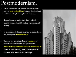 Postmodernism.
• After Modernism settled into the mainstream
and the International Style became the dominant
architectural style throughout the world.
• People began to realize that these rational,
identity-less modernist buildings were extremely
boring.
• A new school of thought emerged as a reaction to
this boringness: Postmodernism.
• This new movement celebrated ornament as
essential to architecture, and postmodern
designers freely combined decorative elements
from all eras and styles to create chaotic,
colorful and whimsical buildings.
 