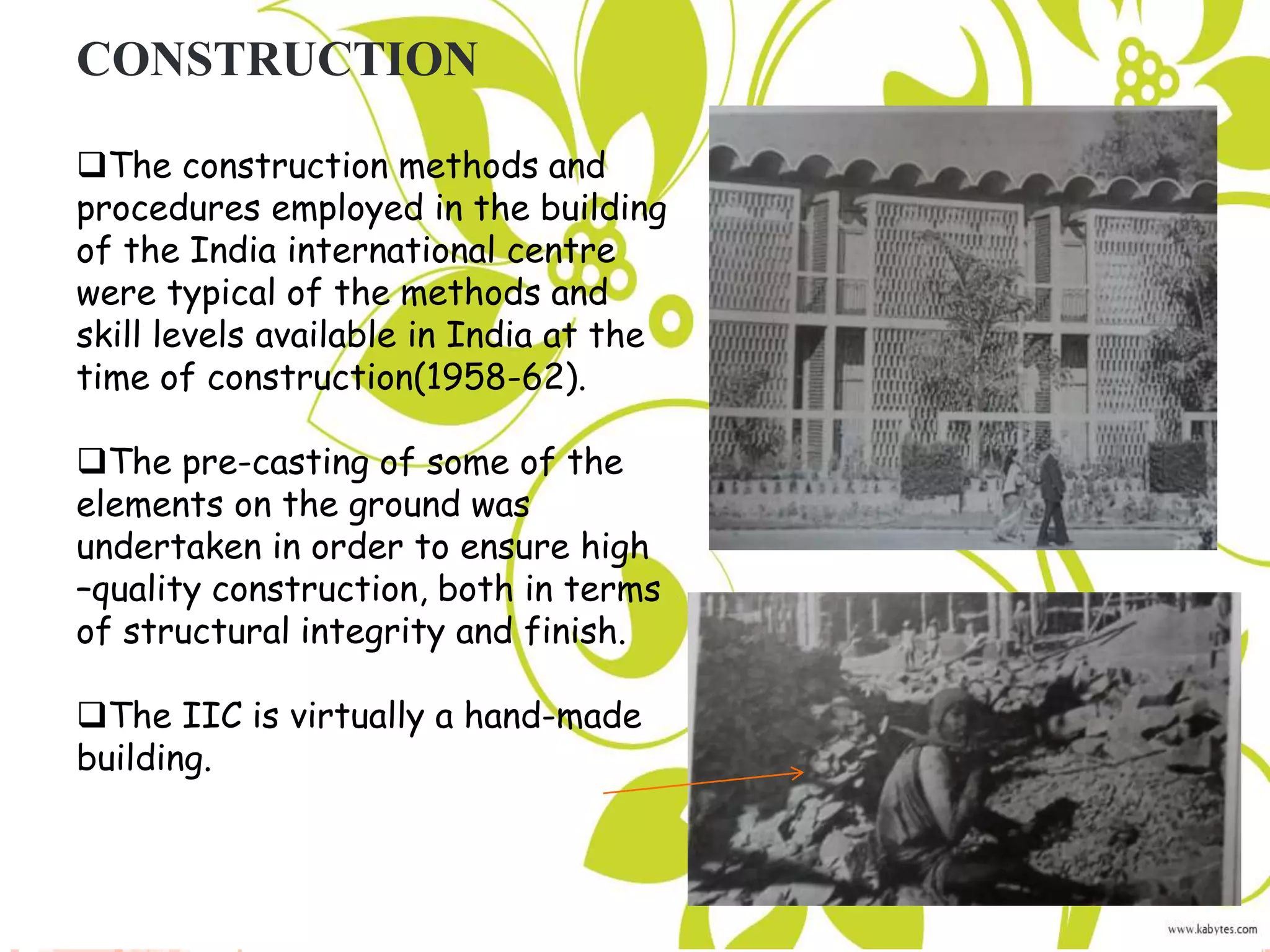 CONSTRUCTION
The construction methods and
procedures employed in the building
of the India international centre
were typical of the methods and
skill levels available in India at the
time of construction(1958-62).
The pre-casting of some of the
elements on the ground was
undertaken in order to ensure high
–quality construction, both in terms
of structural integrity and finish.
The IIC is virtually a hand-made
building.
 