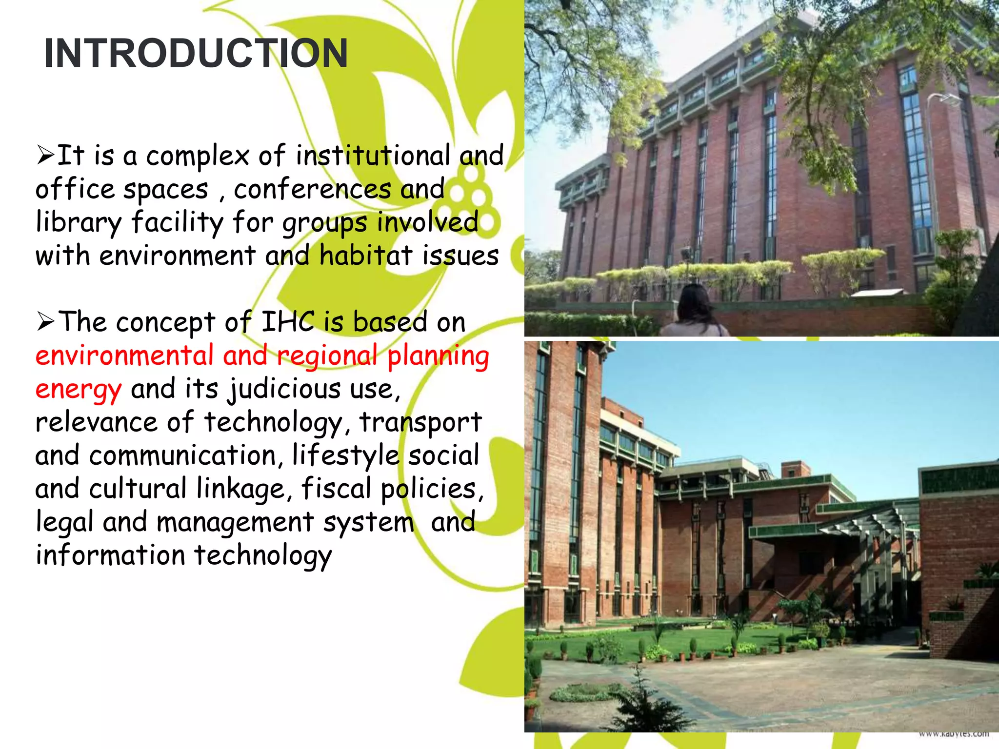 INTRODUCTION
It is a complex of institutional and
office spaces , conferences and
library facility for groups involved
with environment and habitat issues
The concept of IHC is based on
environmental and regional planning
energy and its judicious use,
relevance of technology, transport
and communication, lifestyle social
and cultural linkage, fiscal policies,
legal and management system and
information technology
 