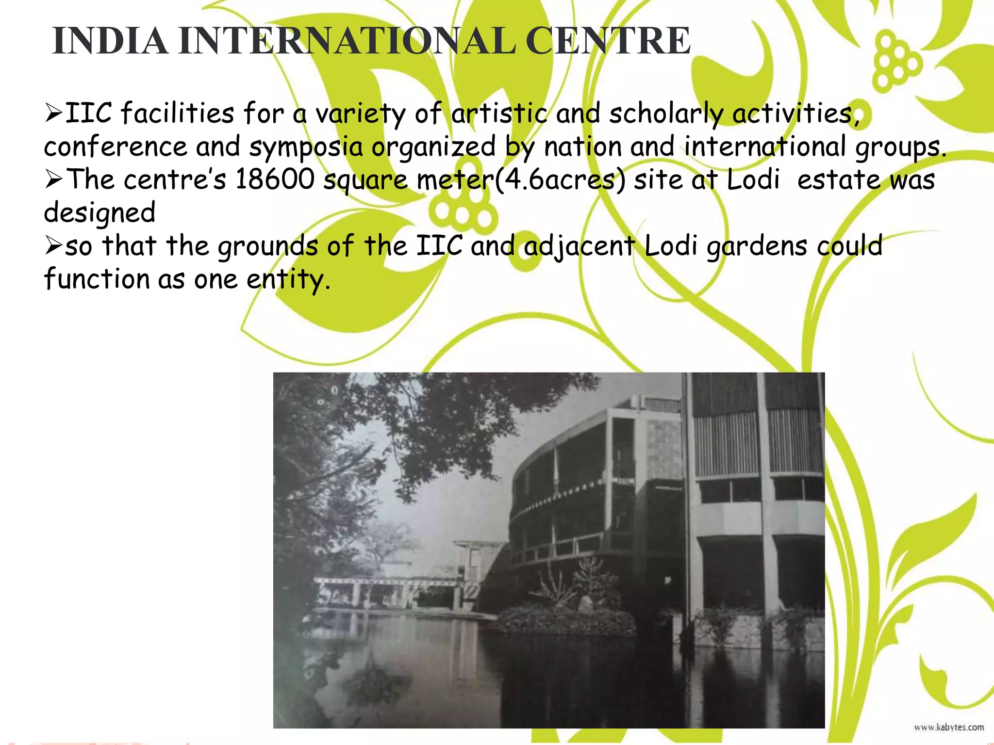 INDIA INTERNATIONAL CENTRE
IIC facilities for a variety of artistic and scholarly activities,
conference and symposia organized by nation and international groups.
The centre’s 18600 square meter(4.6acres) site at Lodi estate was
designed
so that the grounds of the IIC and adjacent Lodi gardens could
function as one entity.
 
