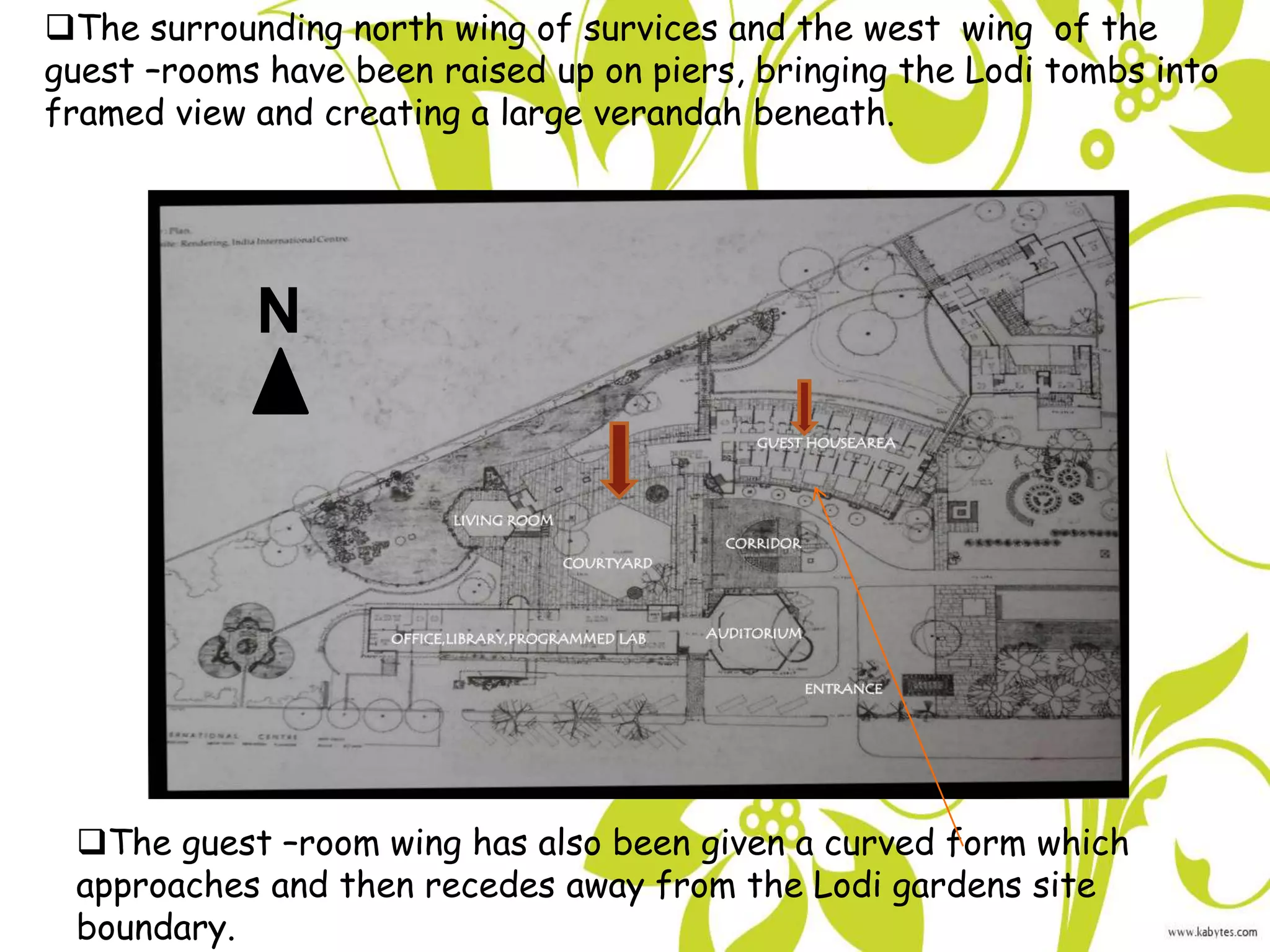 The guest –room wing has also been given a curved form which
approaches and then recedes away from the Lodi gardens site
boundary.
The surrounding north wing of survices and the west wing of the
guest –rooms have been raised up on piers, bringing the Lodi tombs into
framed view and creating a large verandah beneath.
N
 