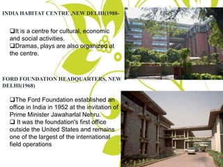 INDIA HABITAT CENTRE ,NEW DELHI(1988-
It is a centre for cultural, economic
and social activities.
Dramas, plays are also organized at
the centre.
FORD FOUNDATION HEADQUARTERS, NEW
DELHI(1968)
The Ford Foundation established an
office in India in 1952 at the invitation of
Prime Minister Jawaharlal Nehru.
 It was the foundation's first office
outside the United States and remains
one of the largest of the international
field operations
 