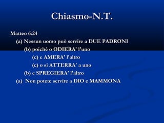 Chiasmo-N.T. Matteo 6:24 (a) Nessun uomo può servire a DUE PADRONI (b) poichè o ODIERA' l'uno  (c) e AMERA' l'altro (c) o si ATTERRA' a uno (b) e SPREGIERA' l'altro (a)  Non potete servire a DIO e MAMMONA 