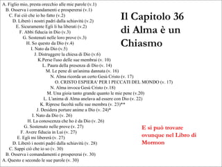 Il Capitolo 36 di Alma è un Chiasmo E si può trovare ovunque nel Libro di Mormon A. Figlio mio, presta orecchio alle mie parole (v.1) B. Osserva i comandamenti e prospererai (v.1) C. Fai ciò che io ho fatto (v.2) D. Liberò i nostri padri dalla schiavitù (v.2) E. Sicuramente Egli li ha liberati (v.2) F. Abbi fiducia in Dio (v.3) G. Sostenuti nelle loro prove (v.3) H. So questo da Dio (v.4) I. Nato da Dio (v.5) J. Distruggere la chiesa di Dio (v.6) K.Perse l'uso delle sue membrai (v. 10) L. Paura della presenza di Dio (v. 14) M. Le pene di un'anima dannata (v. 16) N. Alma ricorda un certo Gesù Cristo (v. 17) O. CRISTO ESPIERA' PER I PECCATI DEL MONDO (v. 17)  N. Alma invoca Gesù Cristo (v.18) M. Una gioia tanto grande quanto le mie pene (v.20) L. L'anima di Alma anelava ad essere con Dio (v. 22) K. Riprese facoltà sulle sue membra (v. 23)** J. Desidera portare anime a Dio (v. 24)* I. Nato da Dio (v. 26) H. La conoscenza che ho è da Dio (v. 26) G. Sostenuto nelle prove (v. 27) F. Avere fiducia in Lui (v. 27) E. Egli mi libererà (v. 27) D. Liberò i nostri padri dalla schiavitù (v. 28) C. Sappi ciò che io so (v. 30) B. Osserva i comandamenti e prospererai (v. 30) A. Questo e secondo le sue parole (v. 30 ) 