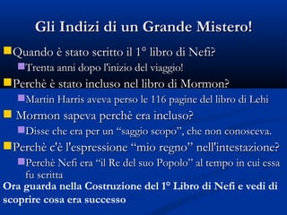 Gli Indizi di un Grande Mistero! Quando è stato scritto il 1° libro di Nefi? Trenta anni dopo l'inizio del viaggio! Perchè è stato incluso nel libro di Mormon? Martin Harris aveva perso le 116 pagine del libro di Lehi Mormon sapeva perchè era incluso? Disse che era per un “saggio scopo”, che non conosceva. Perchè c'è l'espressione “mio regno” nell'intestazione? Perchè Nefi era “il Re del suo Popolo” al tempo in cui essa fu scritta  Ora guarda nella Costruzione del 1° Libro di Nefi e vedi di scoprire cosa era successo 