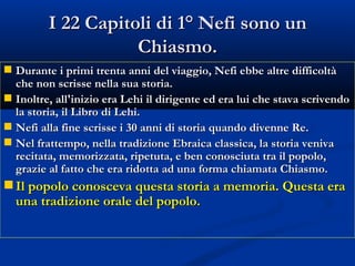 I 22 Capitoli di 1° Nefi sono un Chiasmo. Durante i primi trenta anni del viaggio, Nefi ebbe altre difficoltà che non scrisse nella sua storia. Inoltre, all'inizio era Lehi il dirigente ed era lui che stava scrivendo la storia, il Libro di Lehi. Nefi alla fine scrisse i 30 anni di storia quando divenne Re. Nel frattempo, nella tradizione Ebraica classica, la storia veniva recitata, memorizzata, ripetuta, e ben conosciuta tra il popolo, grazie al fatto che era ridotta ad una forma chiamata Chiasmo. Il popolo conosceva questa storia a memoria. Questa era una tradizione orale del popolo. 