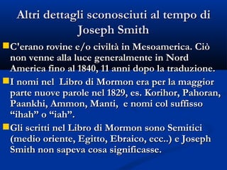 Altri dettagli sconosciuti al tempo di Joseph Smith C'erano rovine e/o civiltà in Mesoamerica. Ciò non venne alla luce generalmente in Nord America fino al 1840, 11 anni dopo la traduzione. I nomi nel  Libro di Mormon era per la maggior parte nuove parole nel 1829, es. Korihor, Pahoran, Paankhi, Ammon, Manti,  e nomi col suffisso “ihah” o “iah”. Gli scritti nel Libro di Mormon sono Semitici (medio oriente, Egitto, Ebraico, ecc..) e Joseph Smith non sapeva cosa significasse. 