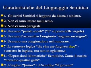 Caratteristiche del Linguaggio Semitico 1 .  Gli scritti Semitici si leggono da destra a sinistra. 2. Non ci sono lettere maiuscole. 3. Non ci sono paragrafi 4. Usavano “parole servili” (“e” al posto delle virgole) 5. Usavano l'accusativo Congiunto “sognato un sogno”. 6. Usavano una congiunzione nel numerare. 7. La struttura logica “thy sins are forgiven  thee ” - scorretto in inglese, ma non in egiziano.s 8. “Espressioni idiomatiche” Semitiche. Come il nostro “eravamo quattro gatti” 9. L'inglese “Junior” e il Semitico “il giovane” 