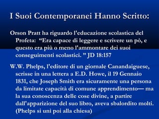 I Suoi Contemporanei Hanno Scritto : Orson Pratt ha riguardo l'educazione scolastica del Profeta:  “Era capace di leggere e scrivere un pò, e questo era più o meno l'ammontare dei suoi conseguimenti scolastici. ” JD 18:157 W.W. Phelps, l'editore di un giornale Canandaiguese, scrisse in una lettera a E.D. Howe, il 19 Gennaio 1831, che Joseph Smith era sicuramente una persona da limitate capacità di comune apprendimento— ma la sua conoscenza delle cose divine, a partire dall'apparizione del suo libro, aveva sbalordito molti. (Phelps si unì poi alla chiesa) 