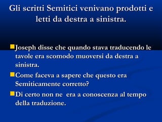 Gli scritti Semitici venivano prodotti e letti da destra a sinistra. Joseph disse che quando stava traducendo le tavole era scomodo muoversi da destra a sinistra. Come faceva a sapere che questo era Semiticamente corretto? Di certo non ne  era a conoscenza al tempo della traduzione. 